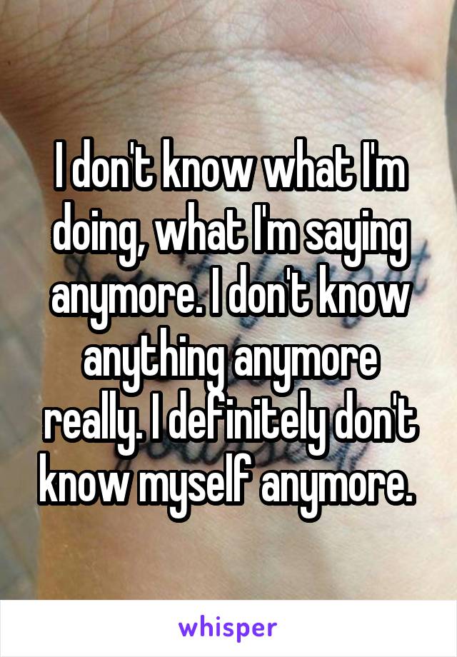 I don't know what I'm doing, what I'm saying anymore. I don't know anything anymore really. I definitely don't know myself anymore. 