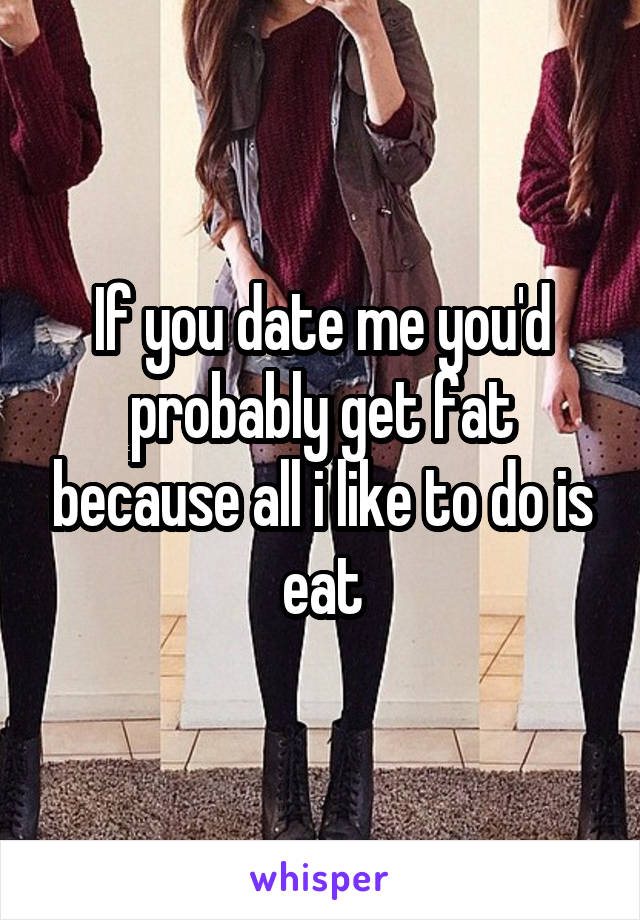 If you date me you'd probably get fat because all i like to do is eat