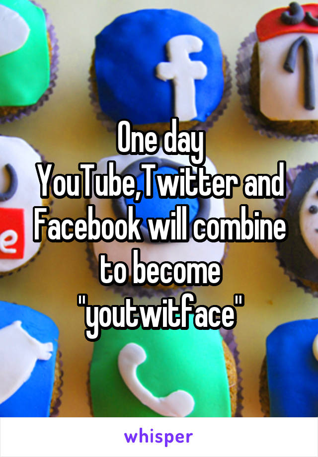 One day YouTube,Twitter and Facebook will combine to become "youtwitface"