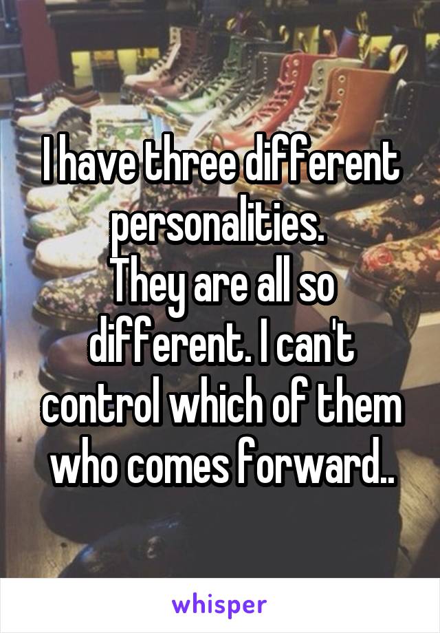 I have three different personalities. 
They are all so different. I can't control which of them who comes forward..