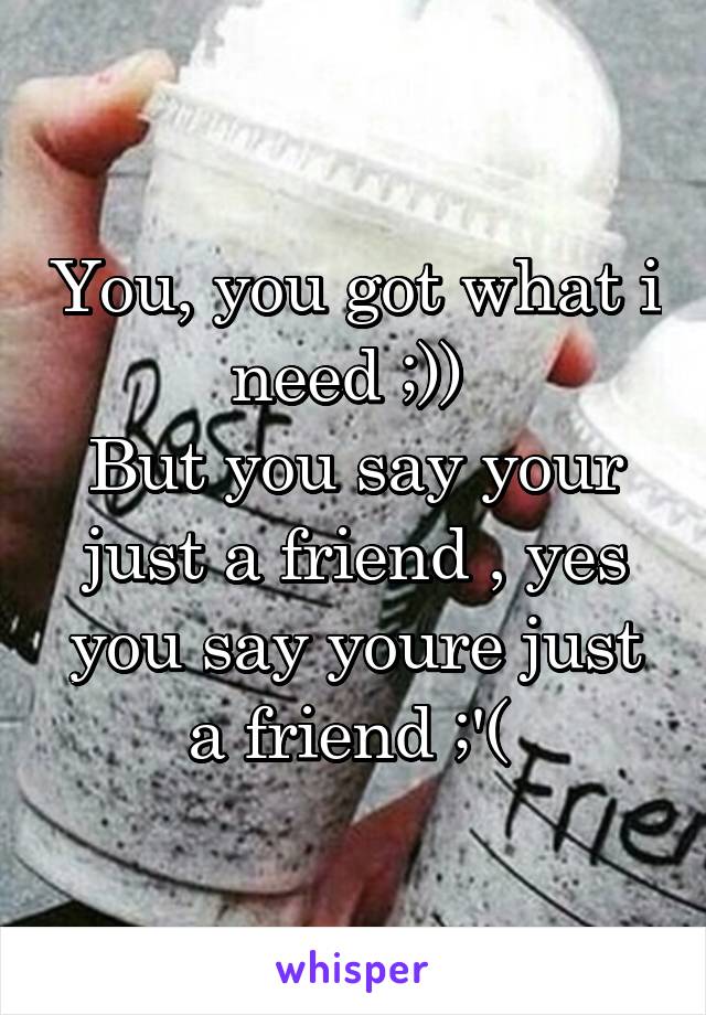 You, you got what i need ;)) 
But you say your just a friend , yes you say youre just a friend ;'( 