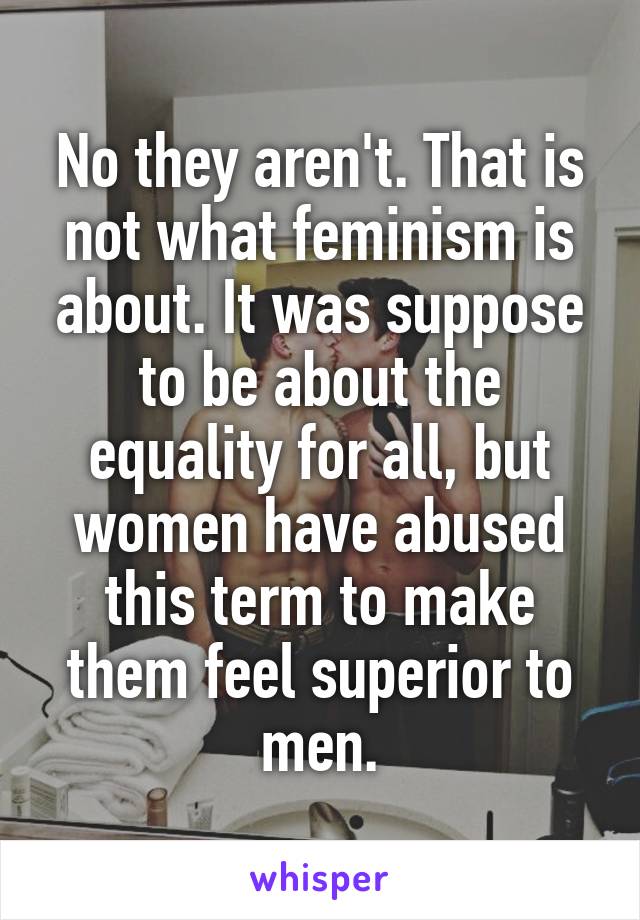 No they aren't. That is not what feminism is about. It was suppose to be about the equality for all, but women have abused this term to make them feel superior to men.