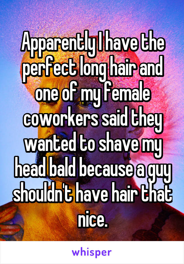 Apparently I have the perfect long hair and one of my female coworkers said they wanted to shave my head bald because a guy shouldn't have hair that nice.