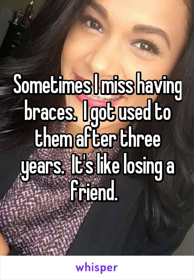 Sometimes I miss having braces.  I got used to them after three years.  It's like losing a friend.  