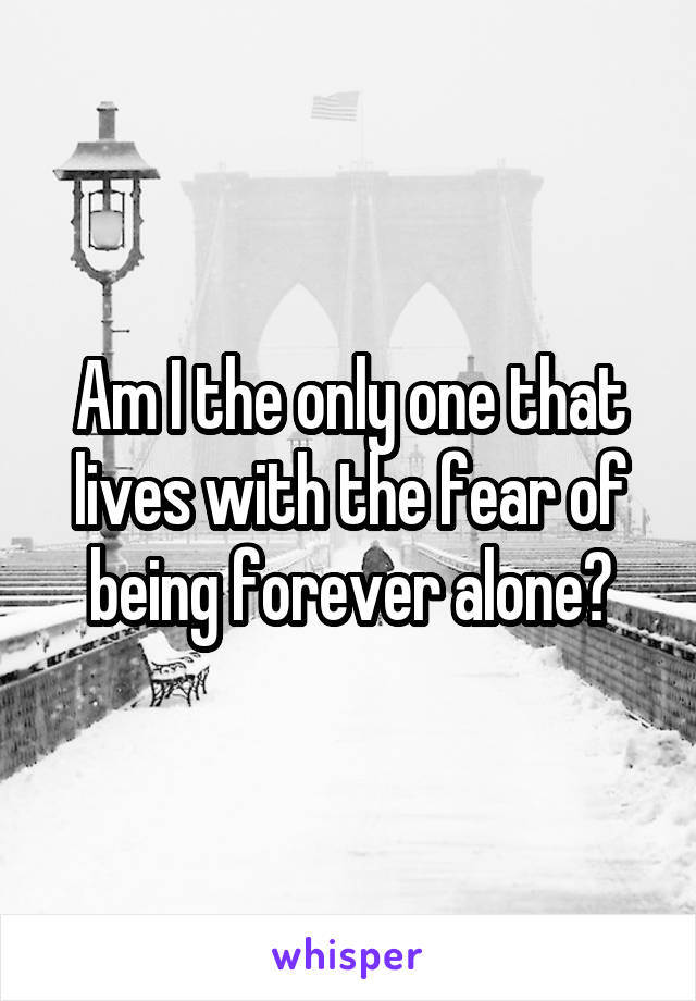 Am I the only one that lives with the fear of being forever alone?