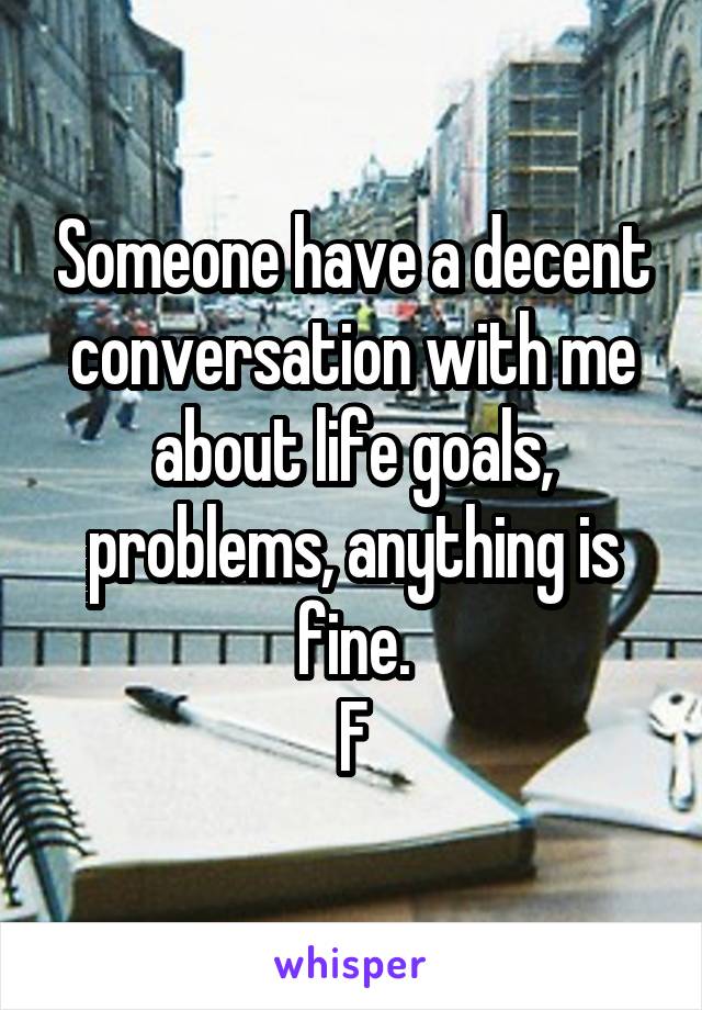 Someone have a decent conversation with me about life goals, problems, anything is fine.
F