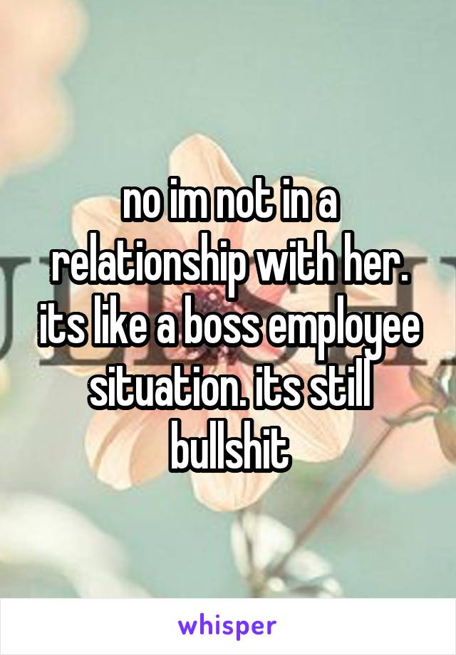 no im not in a relationship with her. its like a boss employee situation. its still bullshit