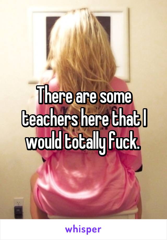 There are some teachers here that I would totally fuck. 