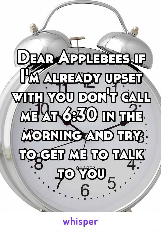 Dear Applebees if I'm already upset with you don't call me at 6:30 in the morning and try to get me to talk to you