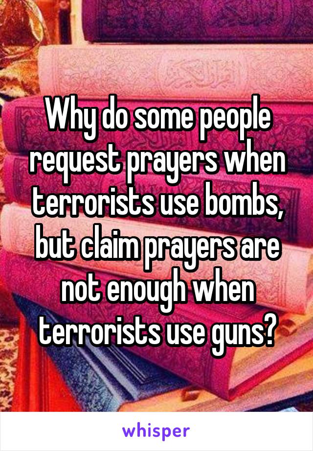 Why do some people request prayers when terrorists use bombs, but claim prayers are not enough when terrorists use guns?