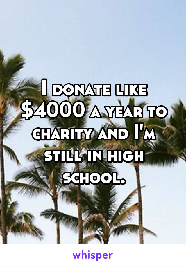 I donate like $4000 a year to charity and I'm still in high school.