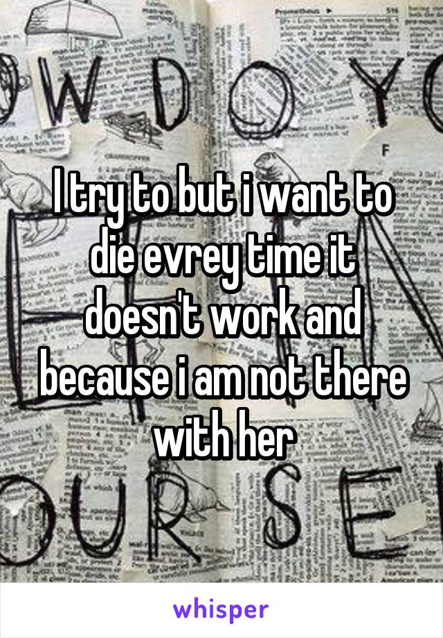 I try to but i want to die evrey time it doesn't work and because i am not there with her