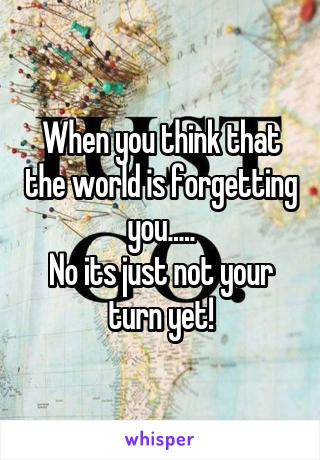 When you think that the world is forgetting you.....
No its just not your turn yet!