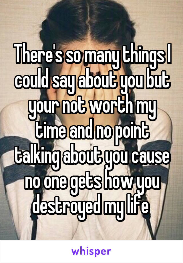 There's so many things I could say about you but your not worth my time and no point talking about you cause no one gets how you destroyed my life 