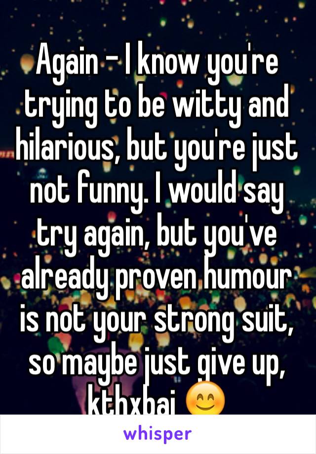 Again - I know you're trying to be witty and hilarious, but you're just not funny. I would say try again, but you've already proven humour is not your strong suit, so maybe just give up, kthxbai 😊