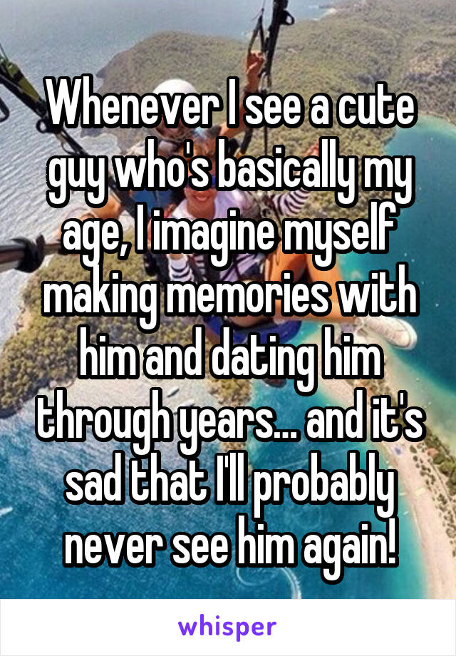 Whenever I see a cute guy who's basically my age, I imagine myself making memories with him and dating him through years… and it's sad that I'll probably never see him again!