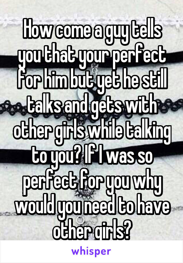 How come a guy tells you that your perfect for him but yet he still talks and gets with other girls while talking to you? If I was so perfect for you why would you need to have other girls?