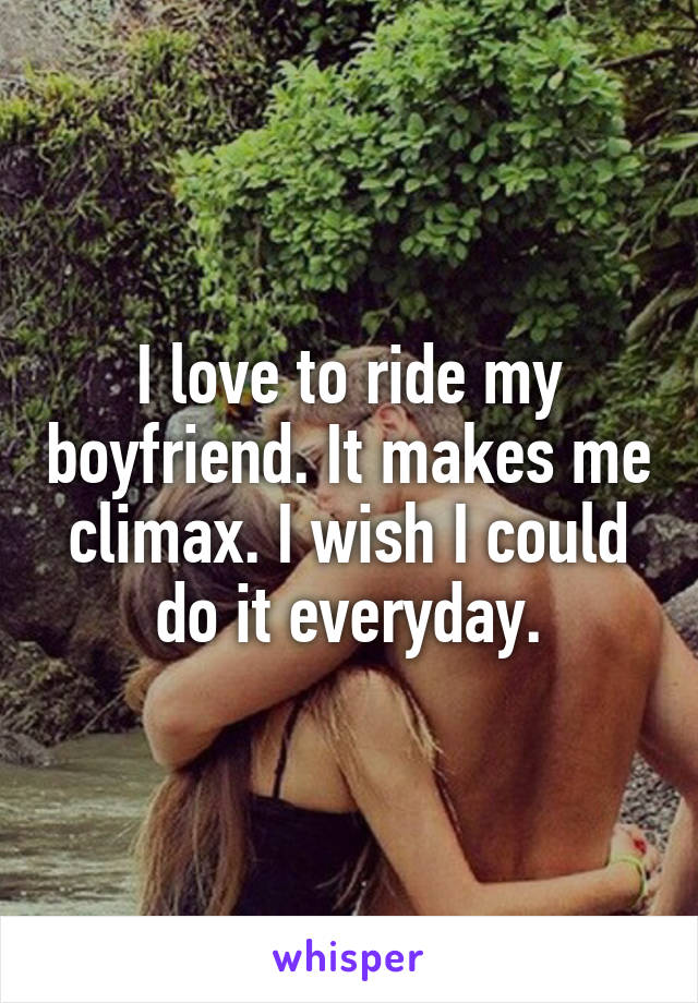 I love to ride my boyfriend. It makes me climax. I wish I could do it everyday.