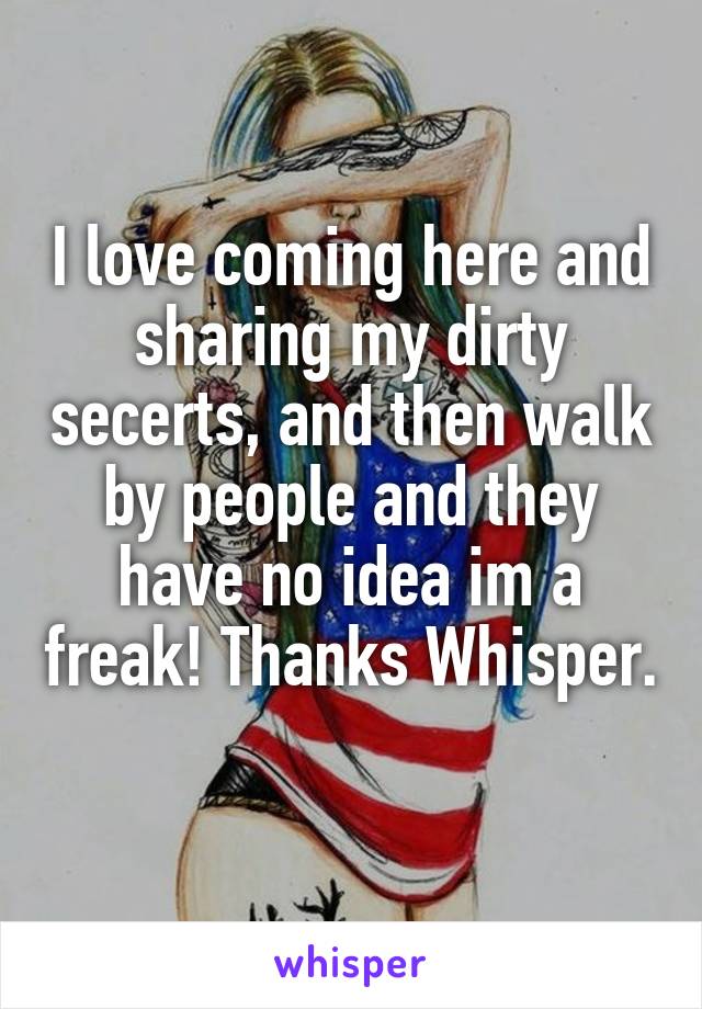 I love coming here and sharing my dirty secerts, and then walk by people and they have no idea im a freak! Thanks Whisper. 