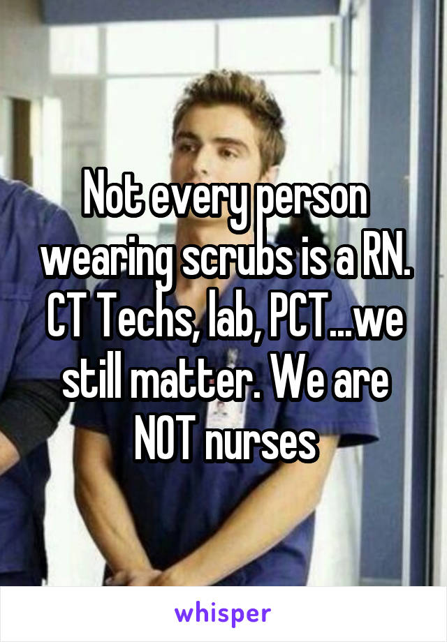 Not every person wearing scrubs is a RN. CT Techs, lab, PCT...we still matter. We are NOT nurses