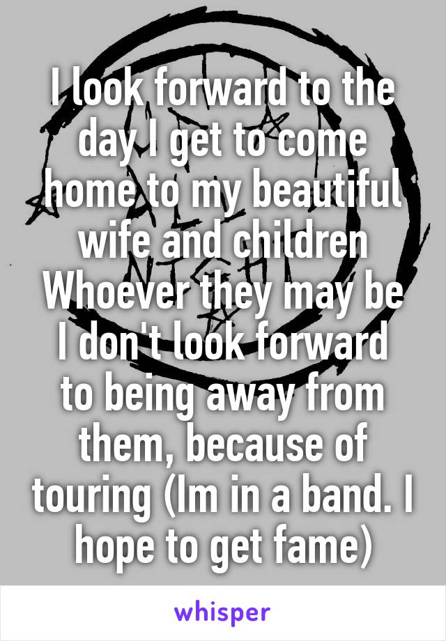 I look forward to the day I get to come home to my beautiful wife and children
Whoever they may be
I don't look forward to being away from them, because of touring (Im in a band. I hope to get fame)