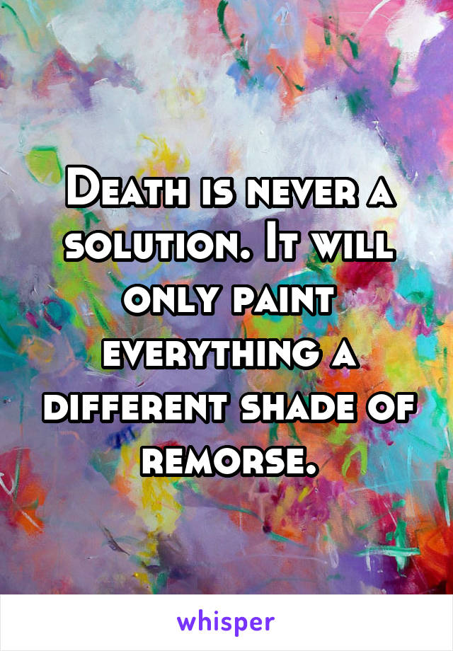 Death is never a solution. It will only paint everything a different shade of remorse.