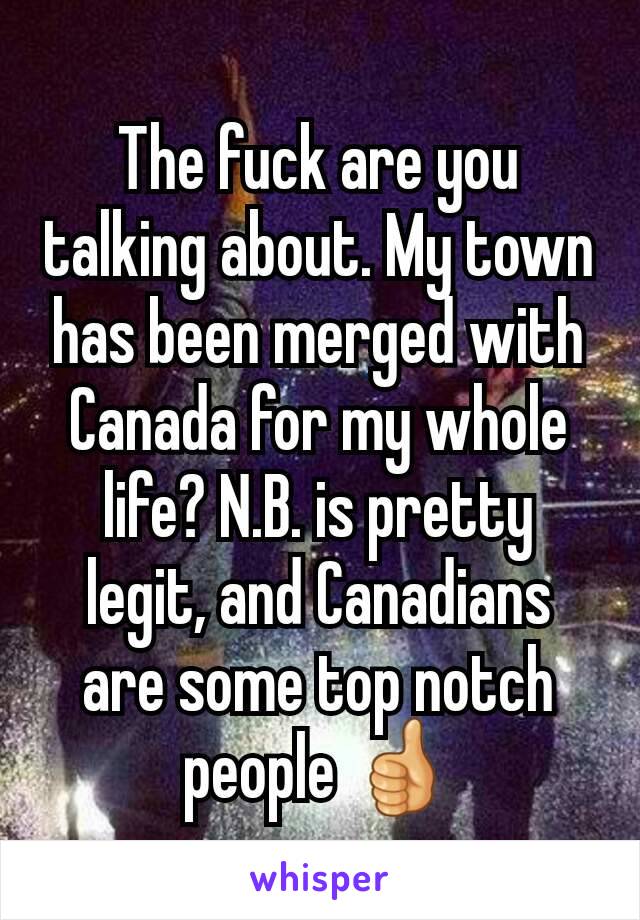 The fuck are you talking about. My town has been merged with Canada for my whole life? N.B. is pretty legit, and Canadians are some top notch people 👍
