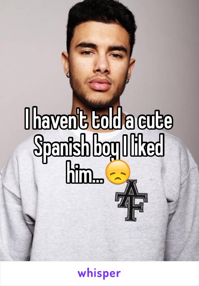 I haven't told a cute Spanish boy I liked him...😞