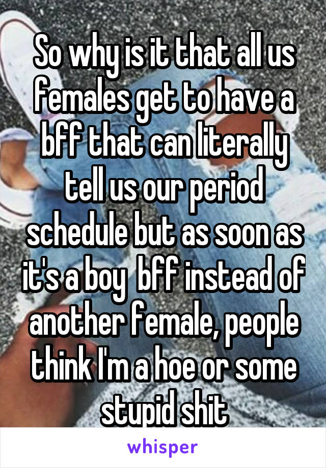 So why is it that all us females get to have a bff that can literally tell us our period schedule but as soon as it's a boy  bff instead of another female, people think I'm a hoe or some stupid shit