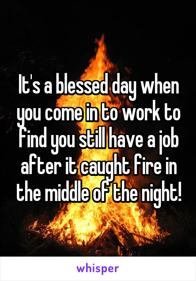 It's a blessed day when you come in to work to find you still have a job after it caught fire in the middle of the night!