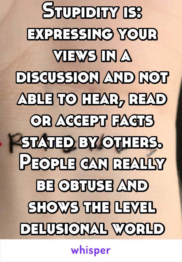 Stupidity is: expressing your views in a discussion and not able to hear, read or accept facts stated by others. People can really be obtuse and shows the level delusional world they live in. 