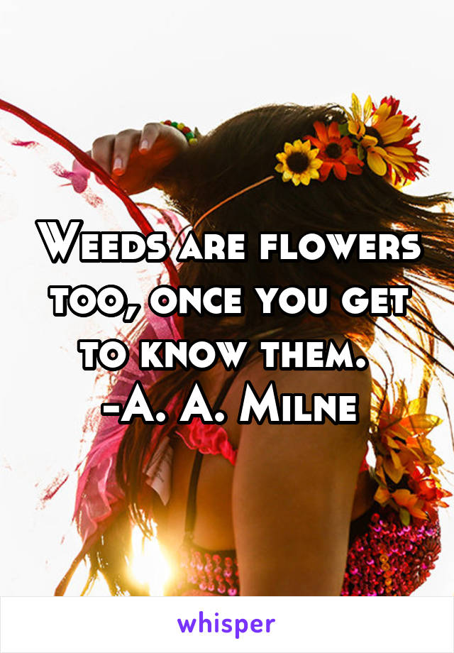 Weeds are flowers too, once you get to know them. 
-A. A. Milne