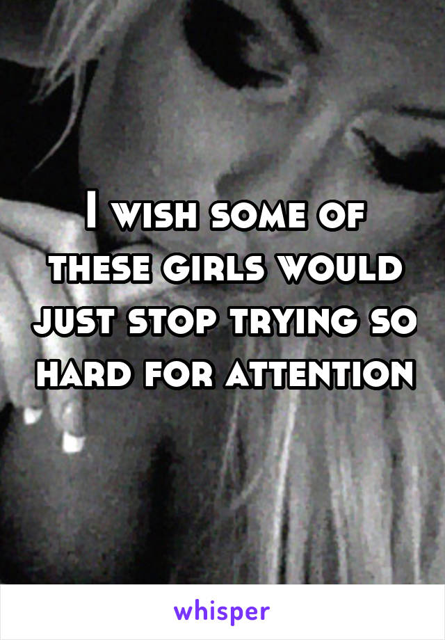 I wish some of these girls would just stop trying so hard for attention 