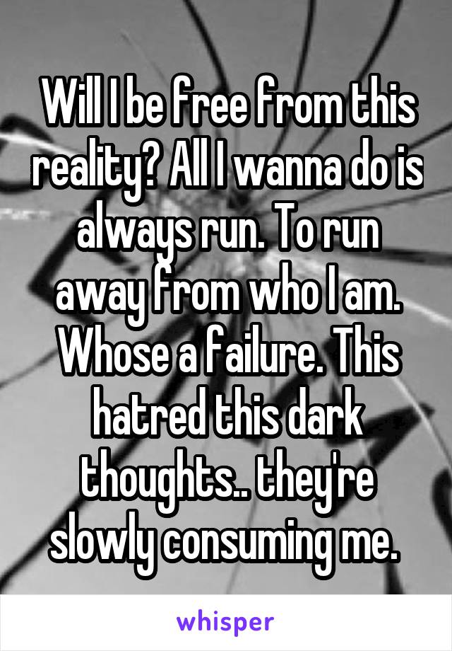 Will I be free from this reality? All I wanna do is always run. To run away from who I am. Whose a failure. This hatred this dark thoughts.. they're slowly consuming me. 