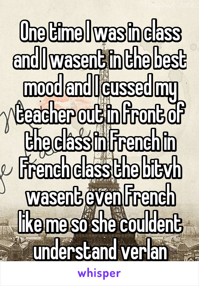 One time I was in class and I wasent in the best mood and I cussed my teacher out in front of the class in French in French class the bitvh wasent even French like me so she couldent understand verlan