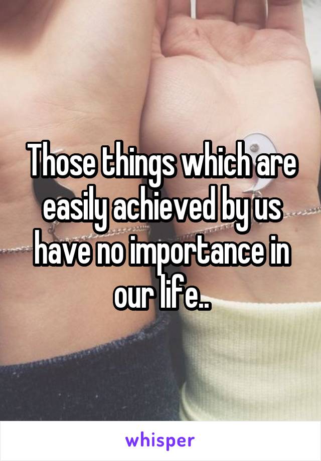 Those things which are easily achieved by us have no importance in our life..