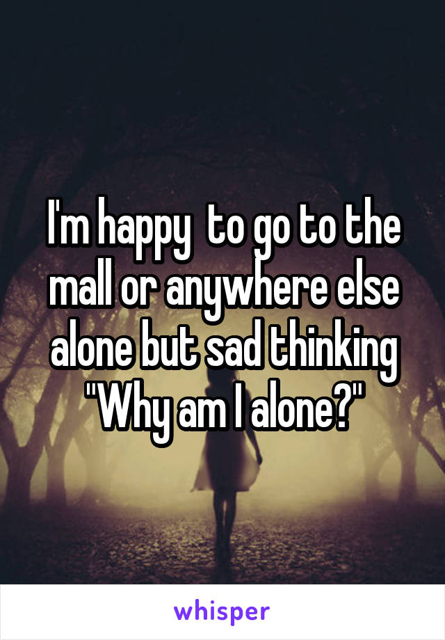 I'm happy  to go to the mall or anywhere else alone but sad thinking "Why am I alone?"