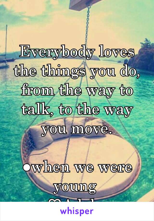 Everybody loves the things you do,  from the way to talk, to the way you move.

●when we were young 
♡Adele 