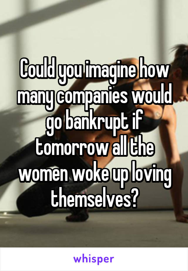 Could you imagine how many companies would go bankrupt if tomorrow all the women woke up loving themselves?