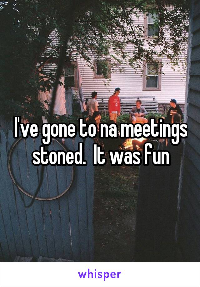 I've gone to na meetings stoned.  It was fun