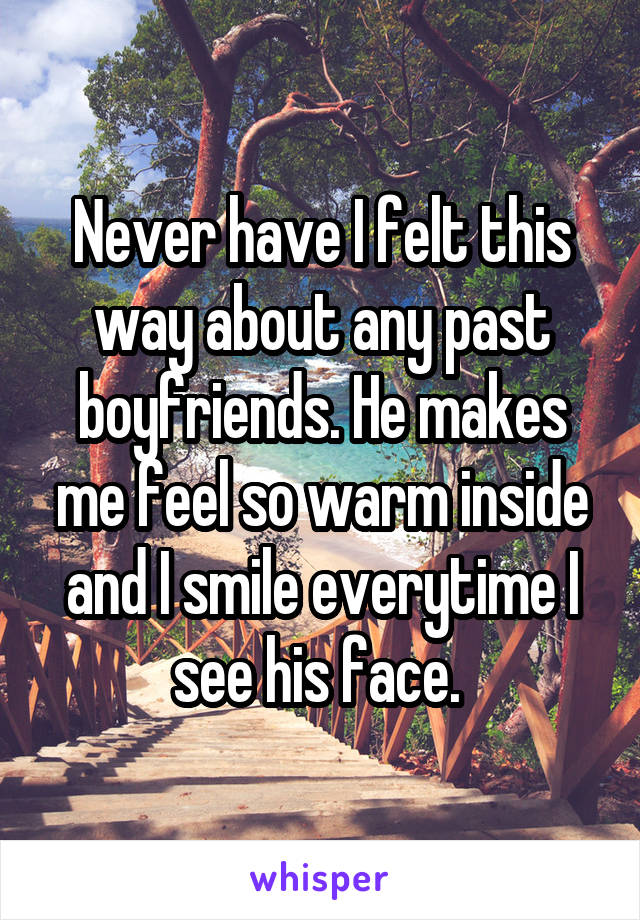 Never have I felt this way about any past boyfriends. He makes me feel so warm inside and I smile everytime I see his face. 