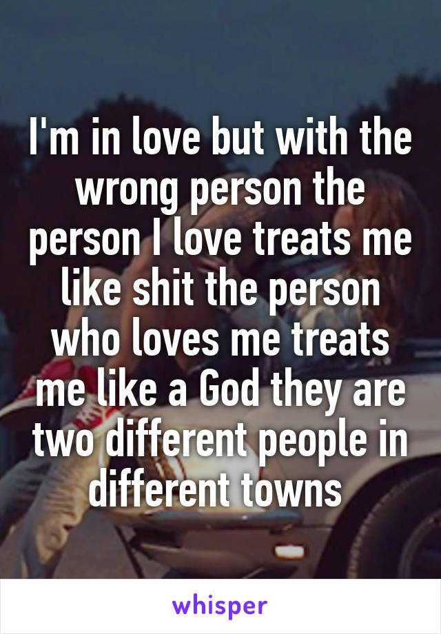 I'm in love but with the wrong person the person I love treats me like shit the person who loves me treats me like a God they are two different people in different towns 