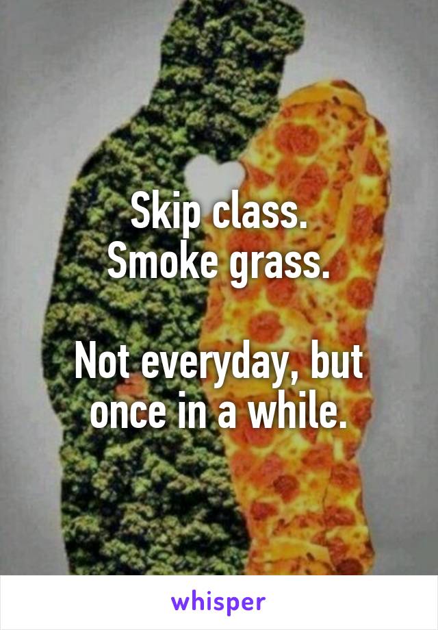 Skip class.
Smoke grass.

Not everyday, but once in a while.