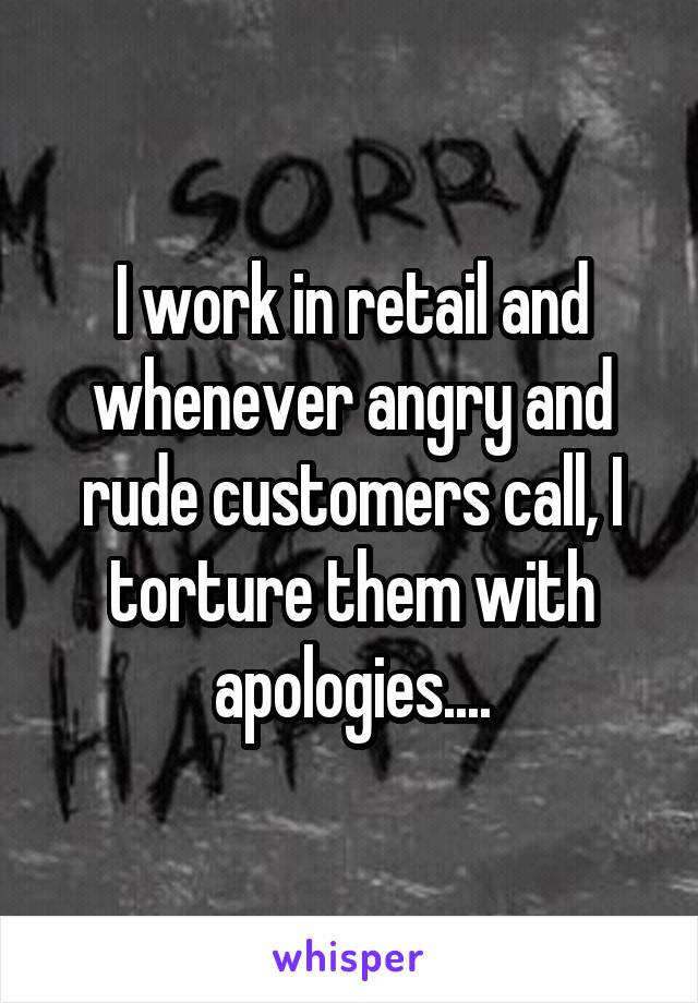 I work in retail and whenever angry and rude customers call, I torture them with apologies....