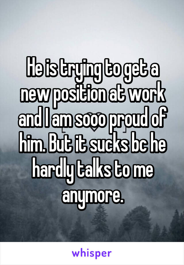 He is trying to get a new position at work and I am sooo proud of him. But it sucks bc he hardly talks to me anymore.