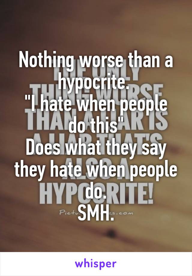 Nothing worse than a hypocrite. 
"I hate when people do this"
Does what they say they hate when people do.
SMH.