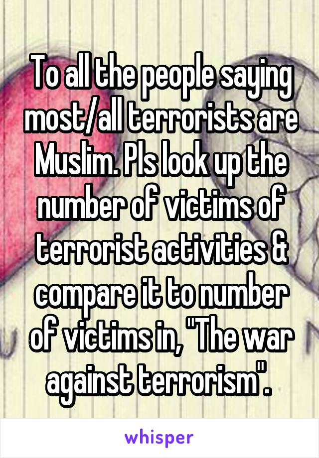 To all the people saying most/all terrorists are Muslim. Pls look up the number of victims of terrorist activities & compare it to number of victims in, "The war against terrorism". 