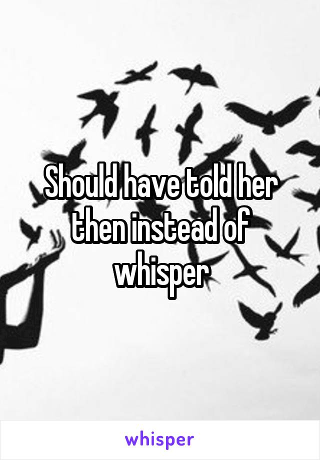 Should have told her then instead of whisper
