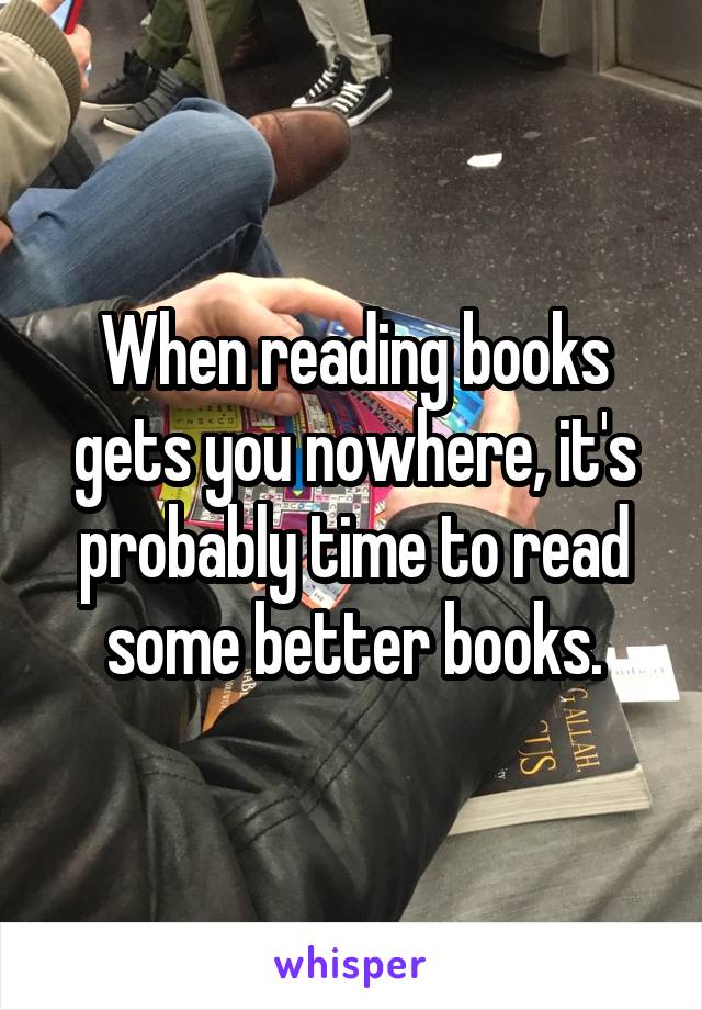 When reading books gets you nowhere, it's probably time to read some better books.