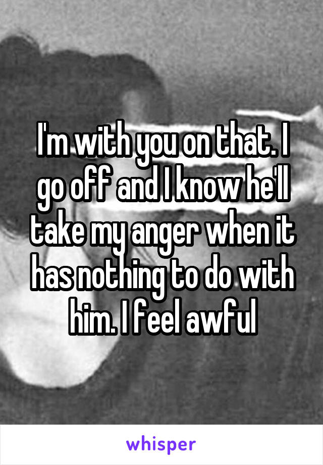 I'm with you on that. I go off and I know he'll take my anger when it has nothing to do with him. I feel awful